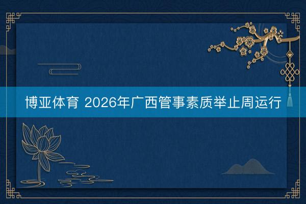 博亚体育 2026年广西管事素质举止周运行