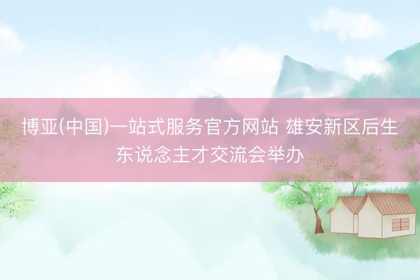 博亚(中国)一站式服务官方网站 雄安新区后生东说念主才交流会举办