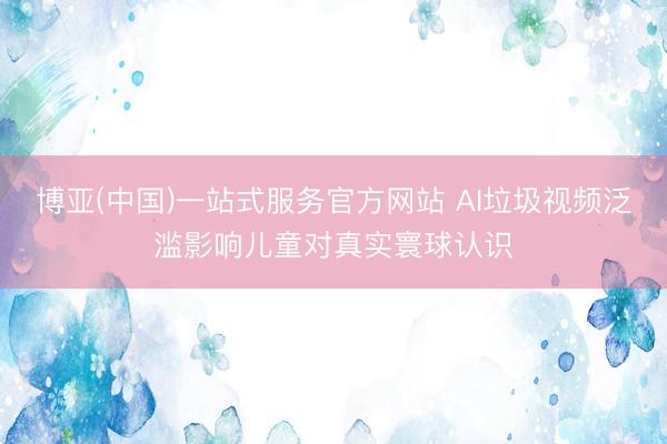 博亚(中国)一站式服务官方网站 AI垃圾视频泛滥影响儿童对真实寰球认识
