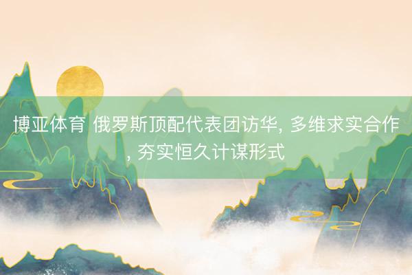 博亚体育 俄罗斯顶配代表团访华， 多维求实合作， 夯实恒久计谋形式