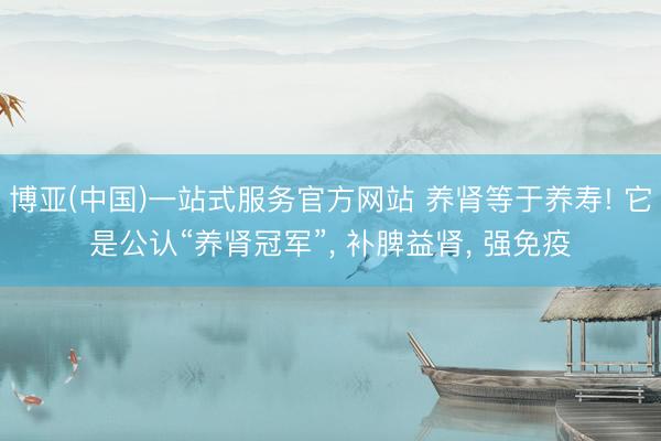 博亚(中国)一站式服务官方网站 养肾等于养寿! 它是公认“养肾冠军”， 补脾益肾， 强免疫