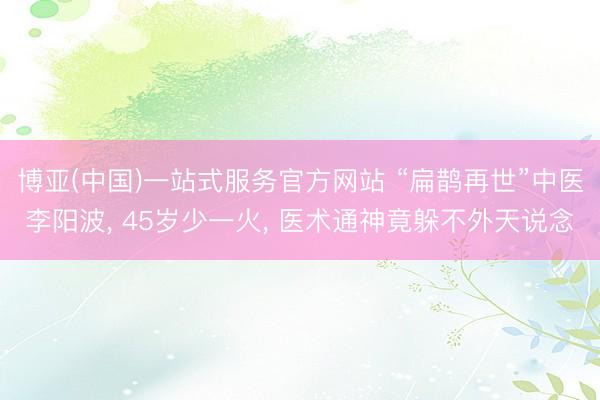 博亚(中国)一站式服务官方网站 “扁鹊再世”中医李阳波， 45岁少一火， 医术通神竟躲不外天说念