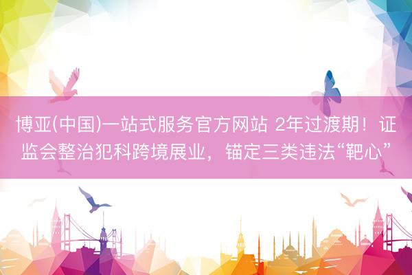 博亚(中国)一站式服务官方网站 2年过渡期!证监会整治犯科跨境展业,锚定三类违法“靶心”