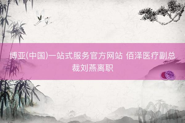 博亚(中国)一站式服务官方网站 佰泽医疗副总裁刘燕离职