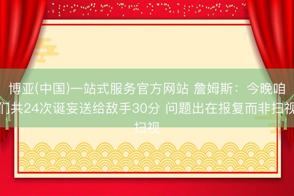 博亚(中国)一站式服务官方网站 詹姆斯：今晚咱们共24次诞妄送给敌手30分 问题出在报复而非扫视