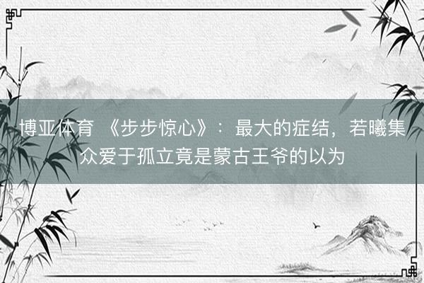 博亚体育 《步步惊心》:最大的症结,若曦集众爱于孤立竟是蒙古王爷的以为