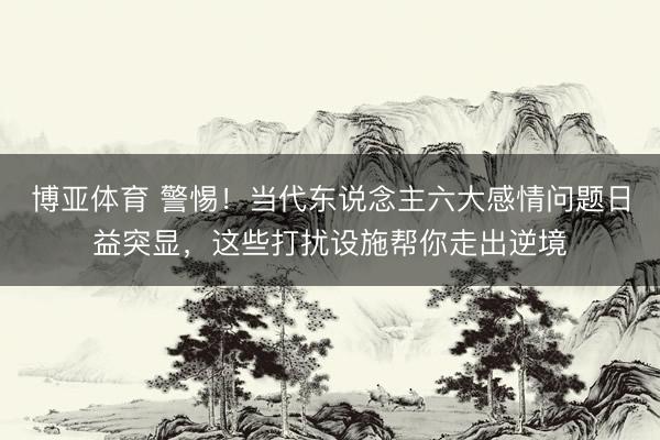 博亚体育 警惕！当代东说念主六大感情问题日益突显，这些打扰设施帮你走出逆境