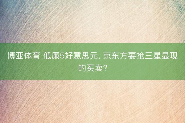 博亚体育 低廉5好意思元， 京东方要抢三星显现的买卖?