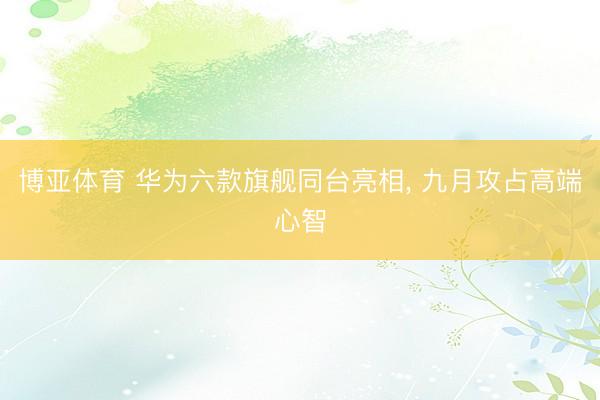 博亚体育 华为六款旗舰同台亮相, 九月攻占高端心智
