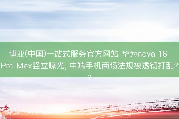 博亚(中国)一站式服务官方网站 华为nova 16 Pro Max竖立曝光， 中端手机商场法规被透彻打乱?