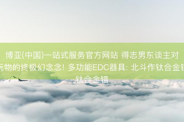 博亚(中国)一站式服务官方网站 得志男东谈主对玩物的终极幻念念! 多功能EDC器具: 北斗作钛合金锚