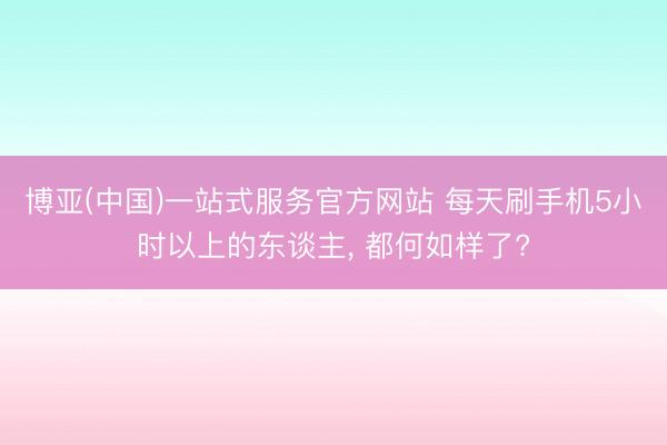 博亚(中国)一站式服务官方网站 每天刷手机5小时以上的东谈主， 都何如样了?