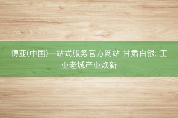 博亚(中国)一站式服务官方网站 甘肃白银: 工业老城产业焕新