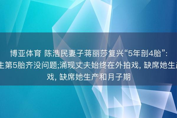 博亚体育 陈浩民妻子蒋丽莎复兴“5年剖4胎”: 我的躯壳生第5胎齐没问题;涌现丈夫始终在外拍戏, 缺席她生产和月子期