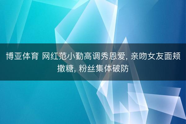 博亚体育 网红范小勤高调秀恩爱， 亲吻女友面颊撒糖， 粉丝集体破防