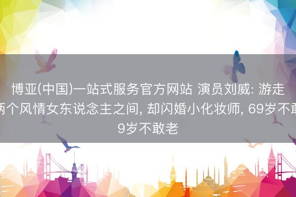 博亚(中国)一站式服务官方网站 演员刘威: 游走在两个风情女东说念主之间， 却闪婚小化妆师， 69岁不敢老