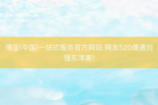 博亚(中国)一站式服务官方网站 网友520偶遇刘强东浑家!