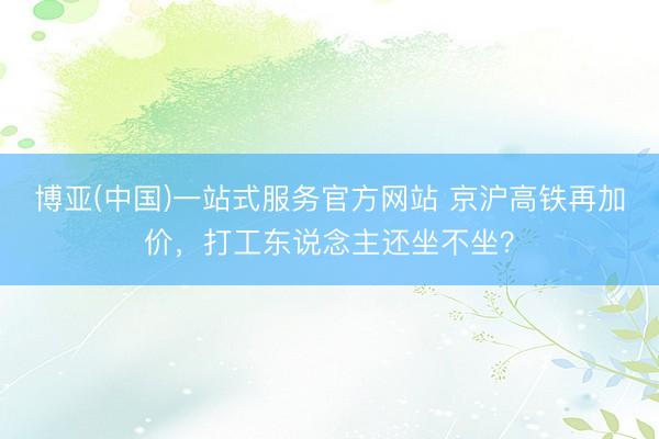 博亚(中国)一站式服务官方网站 京沪高铁再加价，打工东说念主还坐不坐？