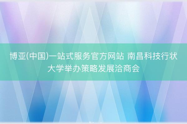 博亚(中国)一站式服务官方网站 南昌科技行状大学举办策略发展洽商会