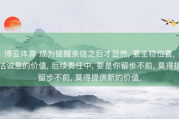 博亚体育 成为提醒亲信之后才显然， 要坐稳位置， 你就不可高估诚意的价值， 后续责任中， 要是你留步不前， 莫得提供新的价值，