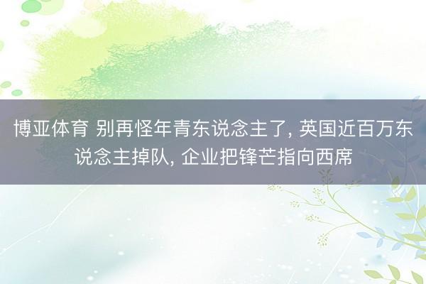 博亚体育 别再怪年青东说念主了， 英国近百万东说念主掉队， 企业把锋芒指向西席