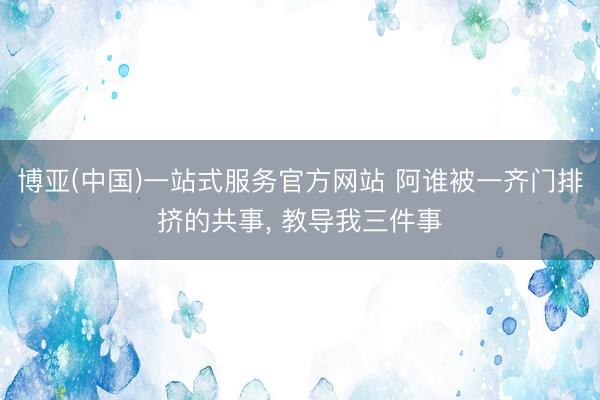 博亚(中国)一站式服务官方网站 阿谁被一齐门排挤的共事， 教导我三件事