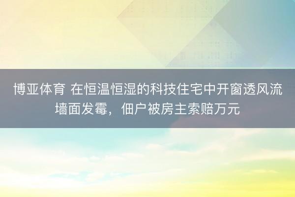博亚体育 在恒温恒湿的科技住宅中开窗透风流墙面发霉，佃户被房主索赔万元
