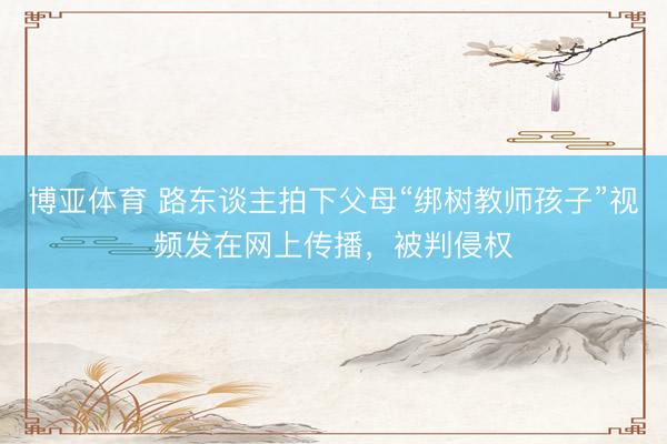 博亚体育 路东谈主拍下父母“绑树教师孩子”视频发在网上传播，被判侵权