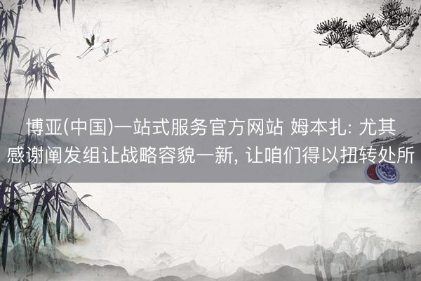 博亚(中国)一站式服务官方网站 姆本扎: 尤其感谢阐发组让战略容貌一新， 让咱们得以扭转处所