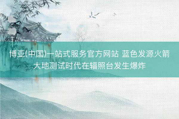 博亚(中国)一站式服务官方网站 蓝色发源火箭大地测试时代在辐照台发生爆炸