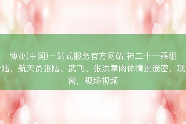 博亚(中国)一站式服务官方网站 神二十一乘组顺利着陆，航天员张陆、武飞、张洪章肉体情景邃密，现场视频