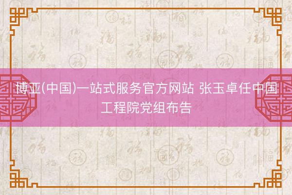博亚(中国)一站式服务官方网站 张玉卓任中国工程院党组布告