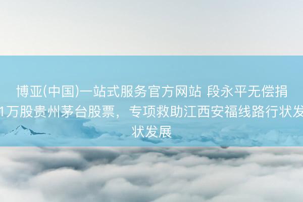 博亚(中国)一站式服务官方网站 段永平无偿捐赠1万股贵州茅台股票,专项救助江西安福线路行状发展