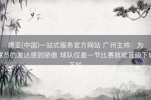 博亚(中国)一站式服务官方网站 广州主帅：为球员的发达感到骄傲 球队仅差一节比赛就能晋级下轮