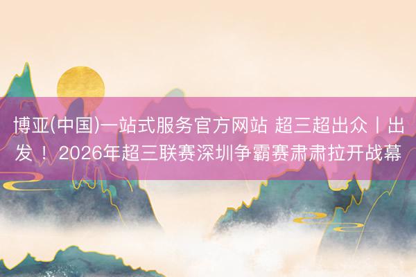 博亚(中国)一站式服务官方网站 超三超出众丨出发 ！2026年超三联赛深圳争霸赛肃肃拉开战幕