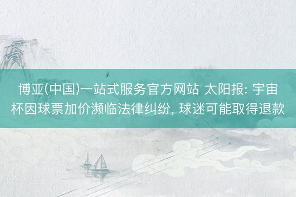 博亚(中国)一站式服务官方网站 太阳报: 宇宙杯因球票加价濒临法律纠纷, 球迷可能取得退款