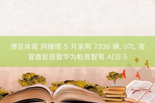 博亚体育 阿维塔 5 月录用 7336 辆， 07L 官宣首批搭载华为乾崑智驾 ADS 5