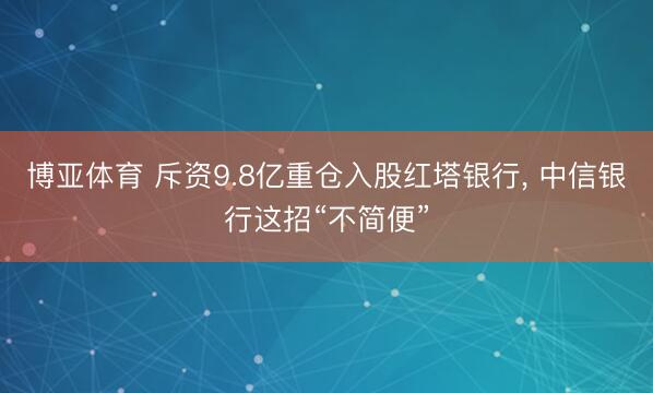 博亚体育 斥资9.8亿重仓入股红塔银行， 中信银行这招“不简便”