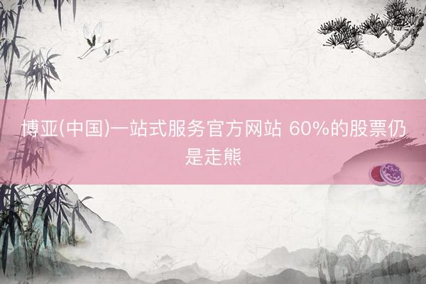 博亚(中国)一站式服务官方网站 60%的股票仍是走熊