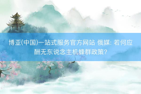 博亚(中国)一站式服务官方网站 俄媒: 若何应酬无东说念主机蜂群政策?