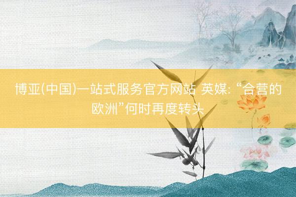 博亚(中国)一站式服务官方网站 英媒: “合营的欧洲”何时再度转头
