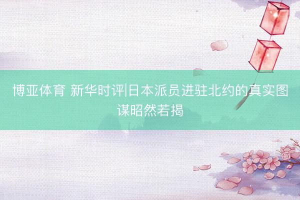 博亚体育 新华时评|日本派员进驻北约的真实图谋昭然若揭