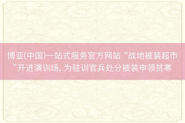 博亚(中国)一站式服务官方网站 “战地被装超市”开进演训场， 为驻训官兵处分被装申领贫寒
