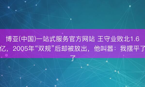 博亚(中国)一站式服务官方网站 王守业败北1.6亿，2005年“双规”后却被放出，他叫嚣：我摆平了