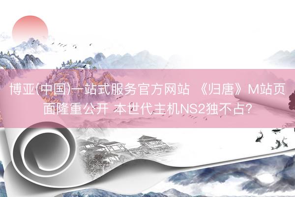 博亚(中国)一站式服务官方网站 《归唐》M站页面隆重公开 本世代主机NS2独不占?