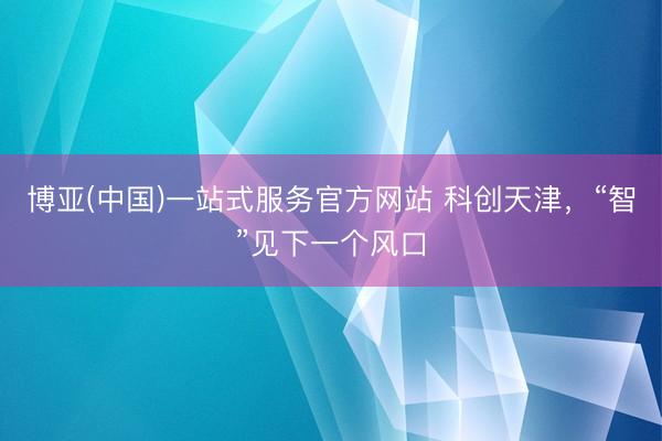 博亚(中国)一站式服务官方网站 科创天津，“智”见下一个风口
