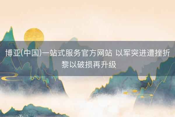 博亚(中国)一站式服务官方网站 以军突进遭挫折 黎以破损再升级
