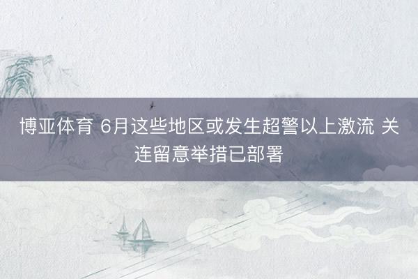 博亚体育 6月这些地区或发生超警以上激流 关连留意举措已部署