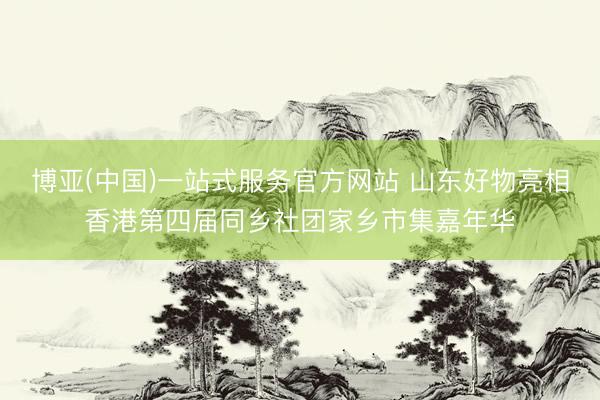 博亚(中国)一站式服务官方网站 山东好物亮相香港第四届同乡社团家乡市集嘉年华
