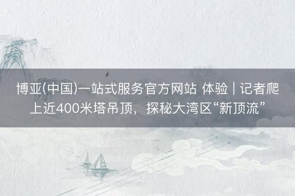 博亚(中国)一站式服务官方网站 体验 | 记者爬上近400米塔吊顶，探秘大湾区“新顶流”